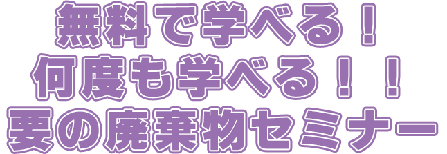 無料で学べる！何度も学べる！！要の廃棄物セミナー